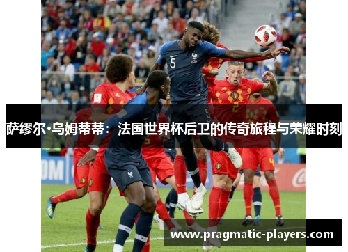 萨缪尔·乌姆蒂蒂：法国世界杯后卫的传奇旅程与荣耀时刻