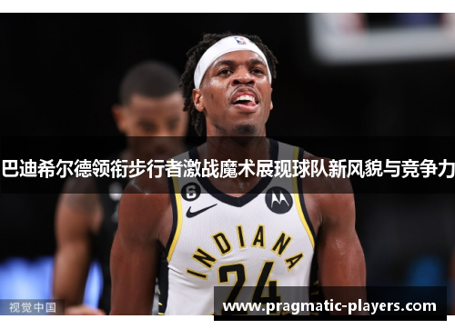 巴迪希尔德领衔步行者激战魔术展现球队新风貌与竞争力