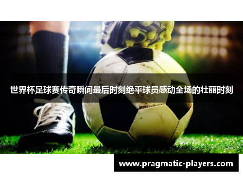 世界杯足球赛传奇瞬间最后时刻绝平球员感动全场的壮丽时刻