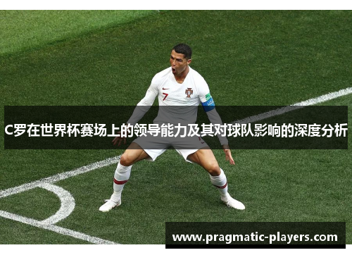 C罗在世界杯赛场上的领导能力及其对球队影响的深度分析