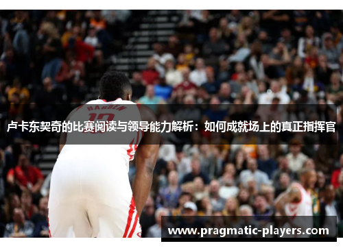 卢卡东契奇的比赛阅读与领导能力解析：如何成就场上的真正指挥官
