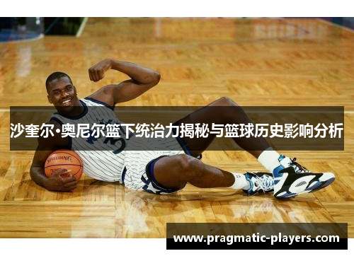 沙奎尔·奥尼尔篮下统治力揭秘与篮球历史影响分析