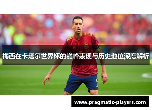 梅西在卡塔尔世界杯的巅峰表现与历史地位深度解析