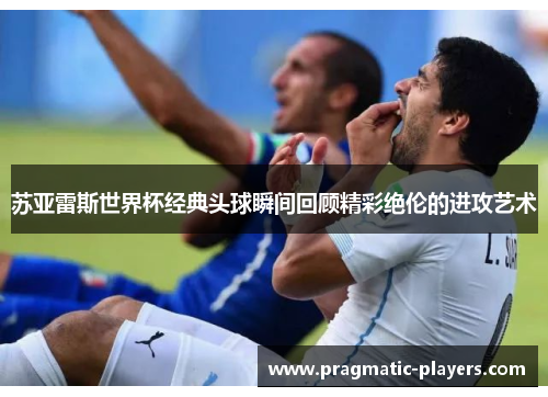 苏亚雷斯世界杯经典头球瞬间回顾精彩绝伦的进攻艺术