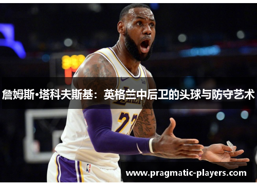 詹姆斯·塔科夫斯基：英格兰中后卫的头球与防守艺术