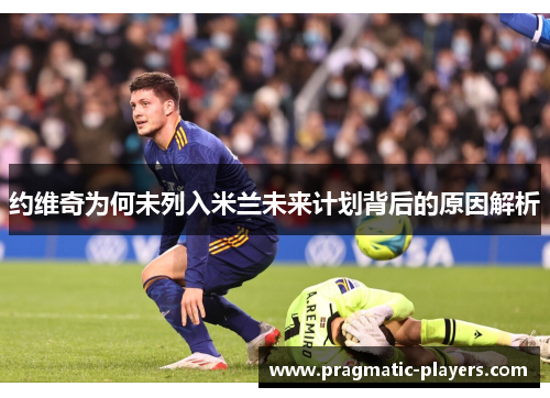 约维奇为何未列入米兰未来计划背后的原因解析