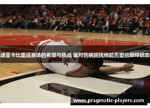 迪亚卡比重返赛场的希望与挑战 面对伤病困扰他能否重拾巅峰状态